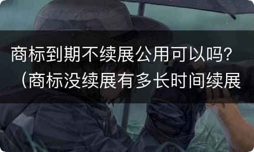 商标到期不续展公用可以吗？（商标没续展有多长时间续展期）