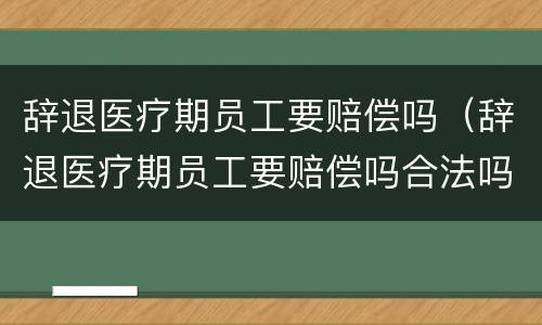 辞退医疗期员工要赔偿吗（辞退医疗期员工要赔偿吗合法吗）