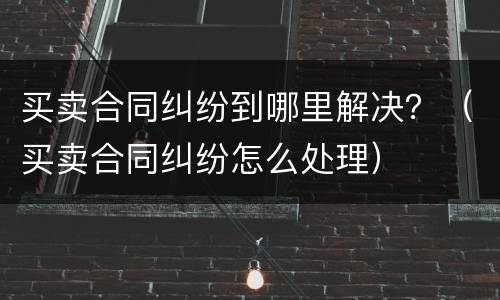 买卖合同纠纷到哪里解决？（买卖合同纠纷怎么处理）