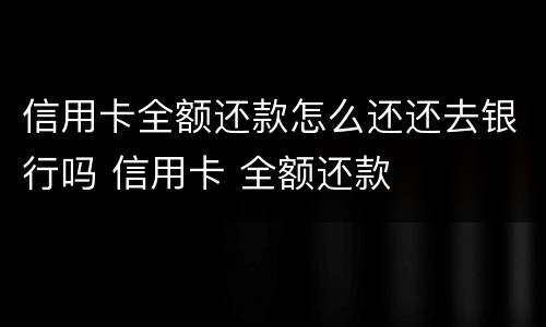 信用卡全额还款怎么还还去银行吗 信用卡 全额还款