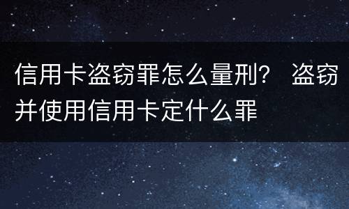 信用卡盗窃罪怎么量刑？ 盗窃并使用信用卡定什么罪