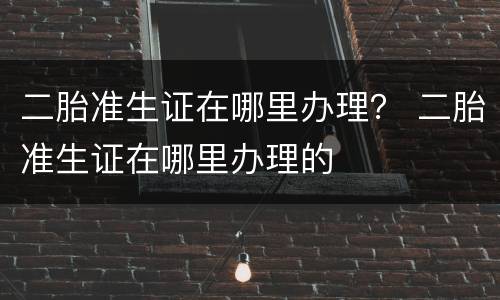二胎准生证在哪里办理？ 二胎准生证在哪里办理的
