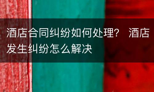 酒店合同纠纷如何处理？ 酒店发生纠纷怎么解决