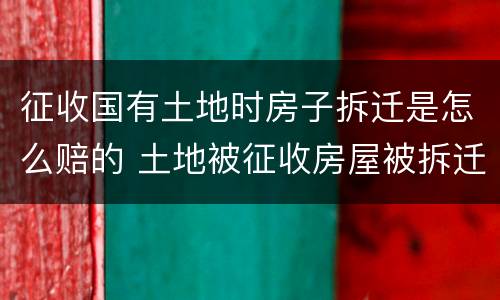 征收国有土地时房子拆迁是怎么赔的 土地被征收房屋被拆迁怎么办
