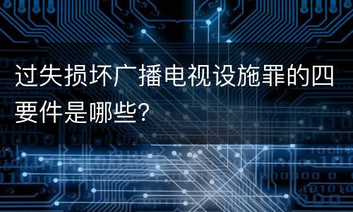 过失损坏广播电视设施罪的四要件是哪些？