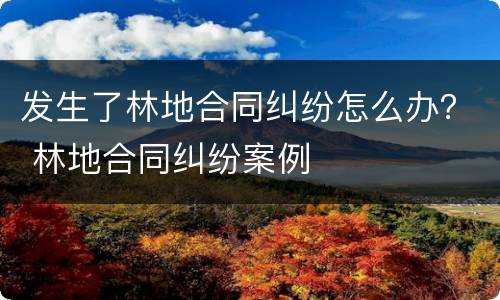 发生了林地合同纠纷怎么办？ 林地合同纠纷案例