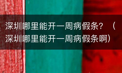 深圳哪里能开一周病假条？（深圳哪里能开一周病假条啊）