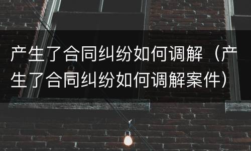 产生了合同纠纷如何调解（产生了合同纠纷如何调解案件）