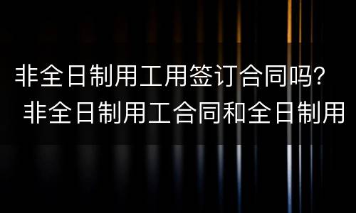 非全日制用工用签订合同吗？ 非全日制用工合同和全日制用工合同