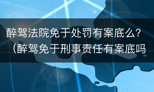 醉驾法院免于处罚有案底么？（醉驾免于刑事责任有案底吗）