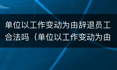 单位以工作变动为由辞退员工合法吗（单位以工作变动为由辞退员工合法吗怎么赔偿）