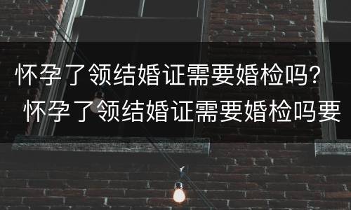 怀孕了领结婚证需要婚检吗？ 怀孕了领结婚证需要婚检吗要多少钱