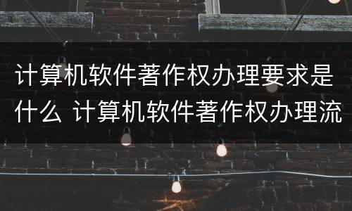 计算机软件著作权办理要求是什么 计算机软件著作权办理流程