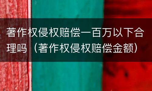 著作权侵权赔偿一百万以下合理吗（著作权侵权赔偿金额）