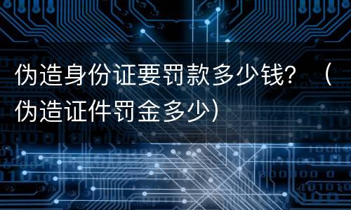 伪造身份证要罚款多少钱？（伪造证件罚金多少）