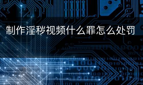 制作淫秽视频什么罪怎么处罚