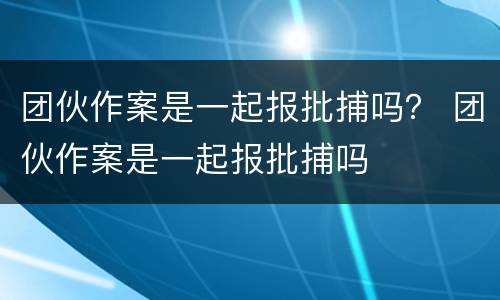 团伙作案是一起报批捕吗？ 团伙作案是一起报批捕吗