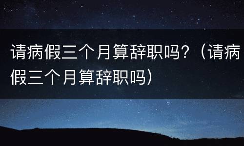 请病假三个月算辞职吗?（请病假三个月算辞职吗）