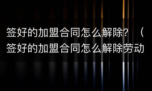 签好的加盟合同怎么解除？（签好的加盟合同怎么解除劳动合同）