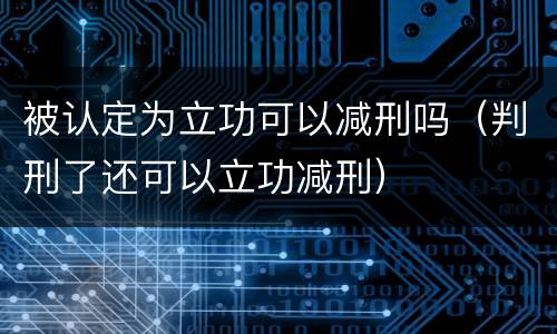 被认定为立功可以减刑吗（判刑了还可以立功减刑）