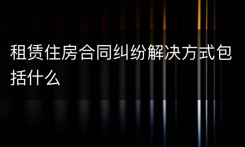 租赁住房合同纠纷解决方式包括什么
