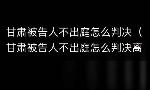 甘肃被告人不出庭怎么判决（甘肃被告人不出庭怎么判决离婚）