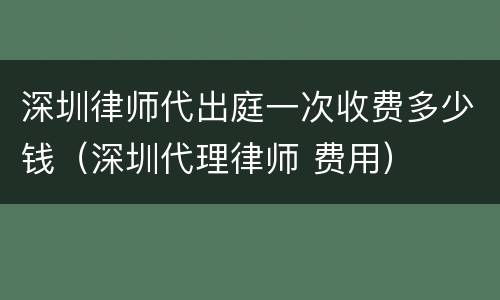 深圳律师代出庭一次收费多少钱（深圳代理律师 费用）