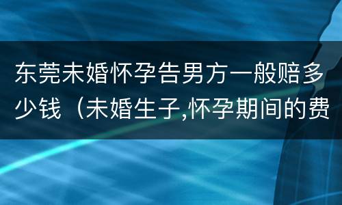 东莞未婚怀孕告男方一般赔多少钱（未婚生子,怀孕期间的费用,男方需要出吗）