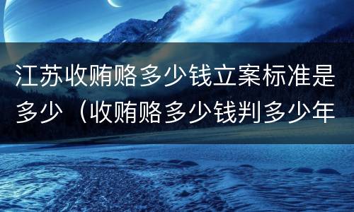 江苏收贿赂多少钱立案标准是多少（收贿赂多少钱判多少年）