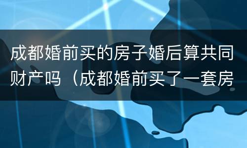 成都婚前买的房子婚后算共同财产吗（成都婚前买了一套房,婚后还能买吗）