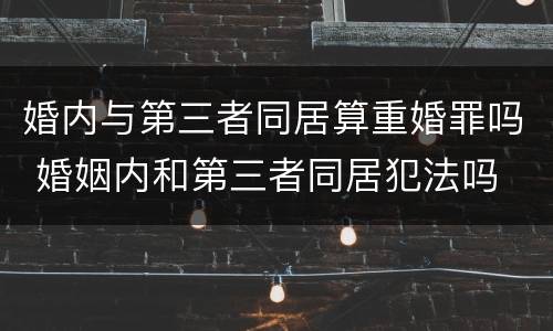 婚内与第三者同居算重婚罪吗 婚姻内和第三者同居犯法吗