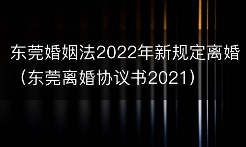 东莞婚姻法2022年新规定离婚（东莞离婚协议书2021）