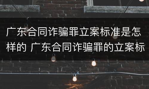 广东合同诈骗罪立案标准是怎样的 广东合同诈骗罪的立案标准量刑