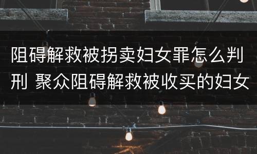 阻碍解救被拐卖妇女罪怎么判刑 聚众阻碍解救被收买的妇女儿童罪与妨害公务罪