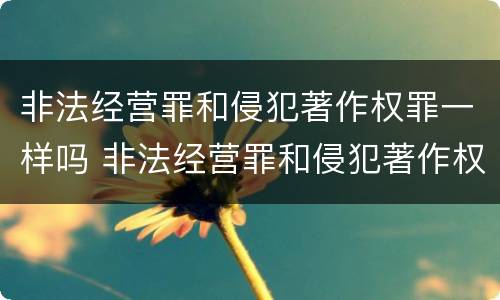 非法经营罪和侵犯著作权罪一样吗 非法经营罪和侵犯著作权罪一样吗判几年