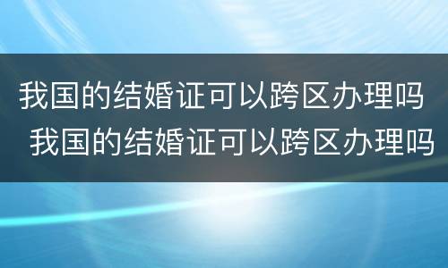 我国的结婚证可以跨区办理吗 我国的结婚证可以跨区办理吗现在