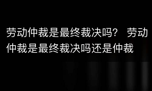 劳动仲裁是最终裁决吗？ 劳动仲裁是最终裁决吗还是仲裁