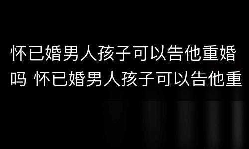怀已婚男人孩子可以告他重婚吗 怀已婚男人孩子可以告他重婚吗