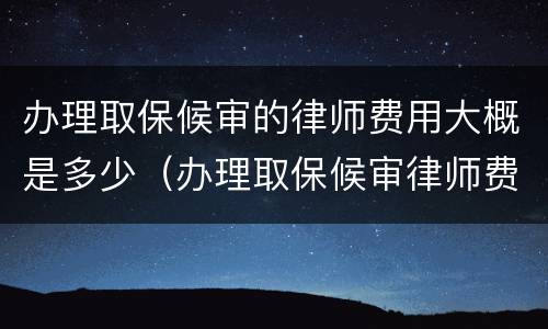办理取保候审的律师费用大概是多少（办理取保候审律师费需要多少）