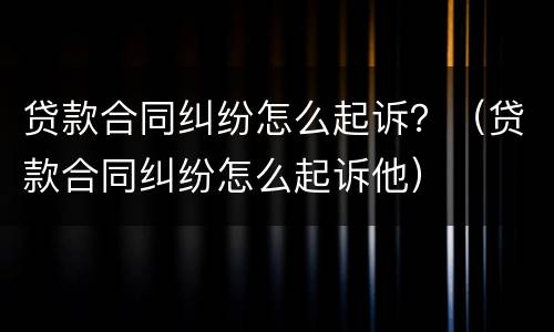 贷款合同纠纷怎么起诉？（贷款合同纠纷怎么起诉他）