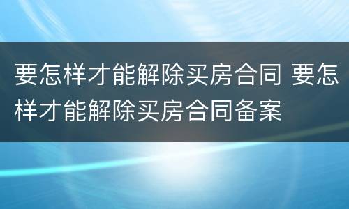 要怎样才能解除买房合同 要怎样才能解除买房合同备案