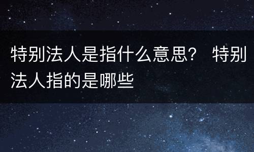 特别法人是指什么意思？ 特别法人指的是哪些