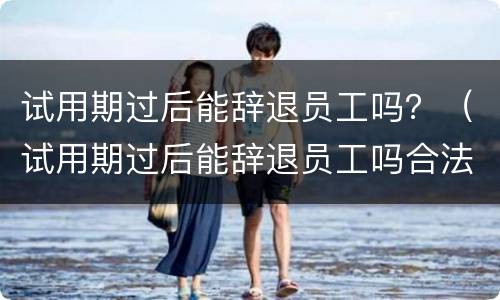 试用期过后能辞退员工吗？（试用期过后能辞退员工吗合法吗）