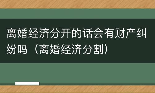 离婚经济分开的话会有财产纠纷吗（离婚经济分割）