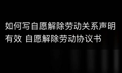 如何写自愿解除劳动关系声明有效 自愿解除劳动协议书