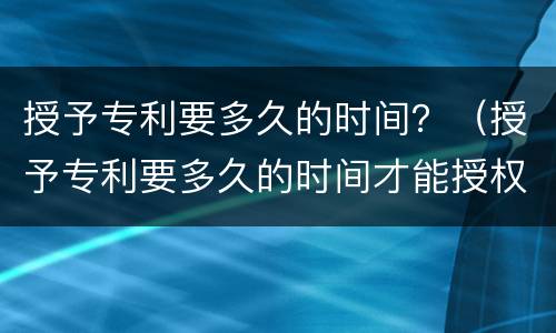 授予专利要多久的时间？（授予专利要多久的时间才能授权）