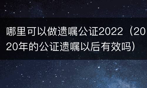 哪里可以做遗嘱公证2022（2020年的公证遗嘱以后有效吗）