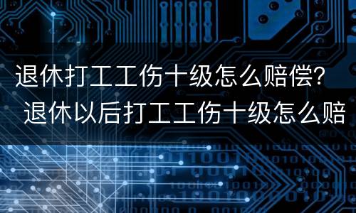 退休打工工伤十级怎么赔偿？ 退休以后打工工伤十级怎么赔偿