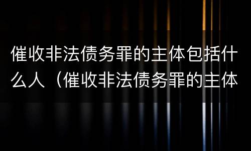 催收非法债务罪的主体包括什么人（催收非法债务罪的主体包括什么人和什么人）