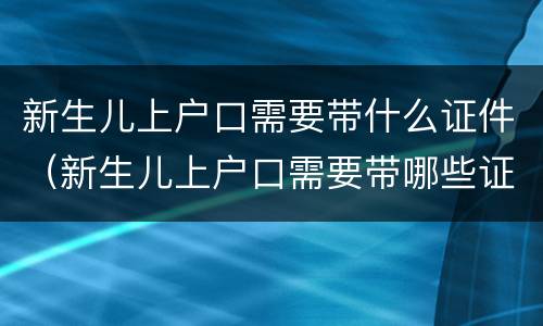 新生儿上户口需要带什么证件（新生儿上户口需要带哪些证件）